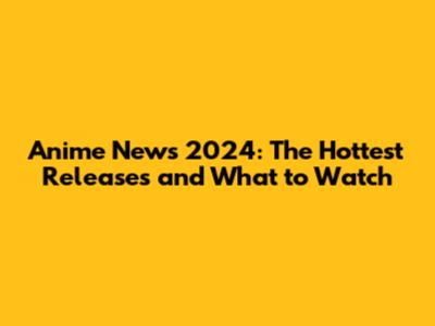 Anime News 2024: The Hottest Releases and What to Watch