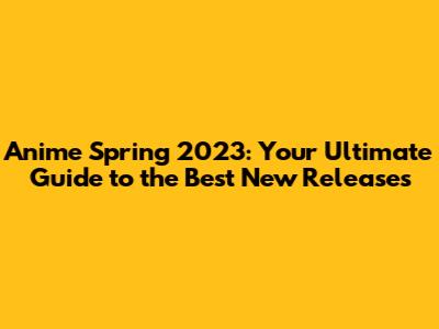 Anime Spring 2023: Your Ultimate Guide to the Best New Releases
