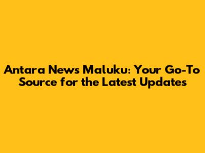 Antara News Maluku: Your Go-To Source for the Latest Updates