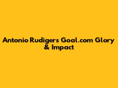 Antonio Rudiger's Goal.com Glory & Impact