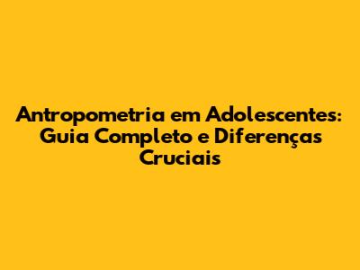 Antropometria em Adolescentes: Guia Completo e Diferenças Cruciais