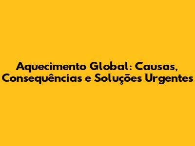 Aquecimento Global: Causas, Consequências e Soluções Urgentes