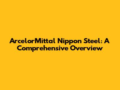 ArcelorMittal Nippon Steel: A Comprehensive Overview