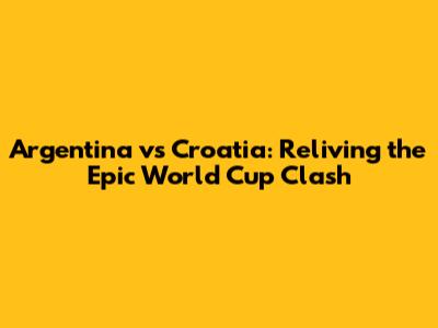 Argentina vs Croatia: Reliving the Epic World Cup Clash