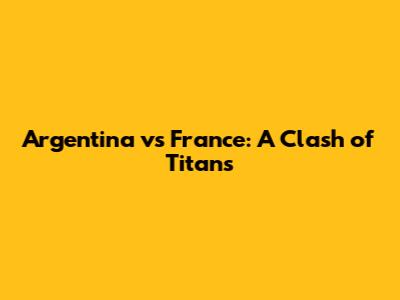 Argentina vs France: A Clash of Titans