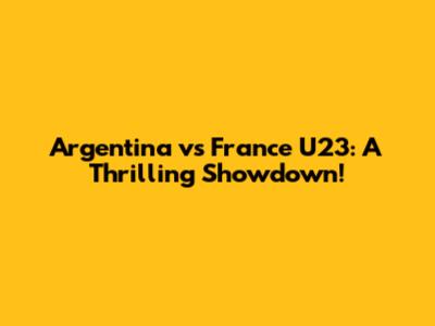 Argentina vs France U23: A Thrilling Showdown!