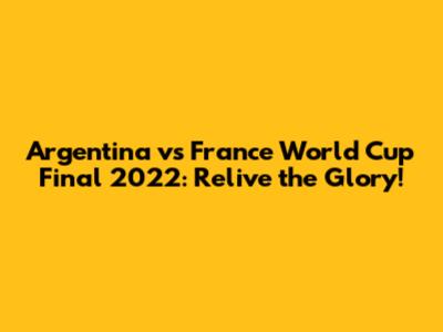 Argentina vs France World Cup Final 2022: Relive the Glory!