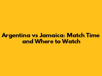 Argentina vs Jamaica: Match Time and Where to Watch