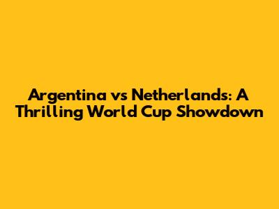 Argentina vs Netherlands: A Thrilling World Cup Showdown