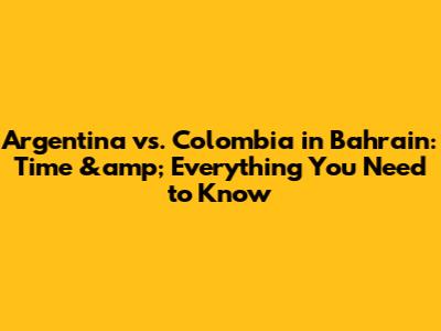 Argentina vs. Colombia in Bahrain: Time &amp; Everything You Need to Know