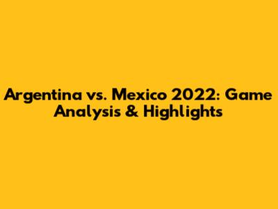 Argentina vs. Mexico 2022: Game Analysis & Highlights