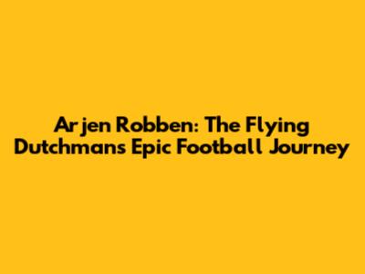 Arjen Robben: The Flying Dutchman's Epic Football Journey