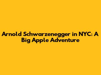Arnold Schwarzenegger in NYC: A Big Apple Adventure