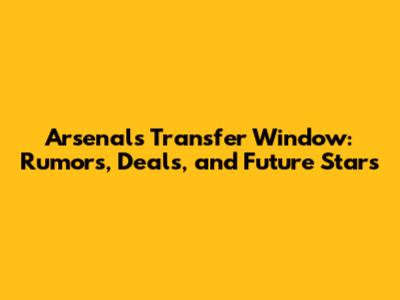 Arsenal's Transfer Window: Rumors, Deals, and Future Stars