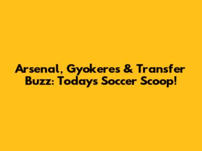 Arsenal, Gyokeres & Transfer Buzz: Today's Soccer Scoop!