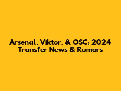 Arsenal, Viktor, & OSC: 2024 Transfer News & Rumors