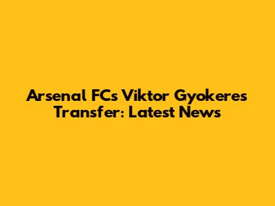 Arsenal FC's Viktor Gyokeres Transfer: Latest News