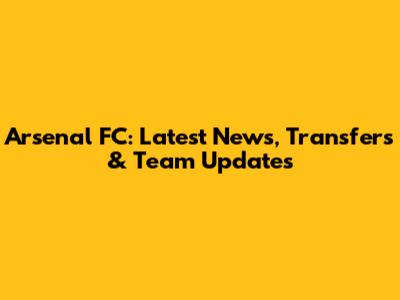 Arsenal FC: Latest News, Transfers & Team Updates