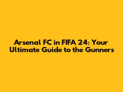 Arsenal FC in FIFA 24: Your Ultimate Guide to the Gunners
