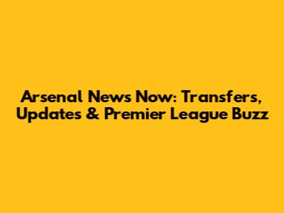 Arsenal News Now: Transfers, Updates & Premier League Buzz