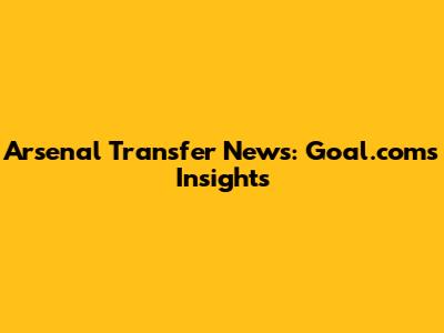 Arsenal Transfer News: Goal.com's Insights