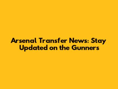 Arsenal Transfer News: Stay Updated on the Gunners