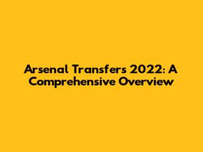 Arsenal Transfers 2022: A Comprehensive Overview