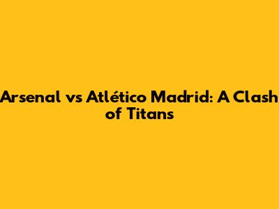 Arsenal vs Atlético Madrid: A Clash of Titans