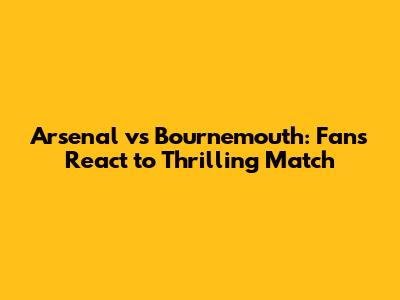 Arsenal vs Bournemouth: Fans React to Thrilling Match