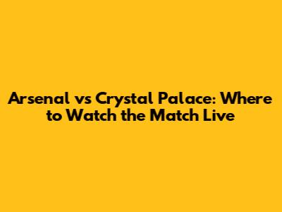 Arsenal vs Crystal Palace: Where to Watch the Match Live