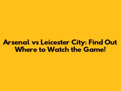 Arsenal vs Leicester City: Find Out Where to Watch the Game!