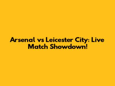 Arsenal vs Leicester City: Live Match Showdown!