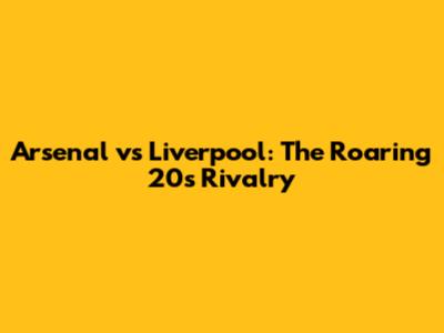 Arsenal vs Liverpool: The Roaring 20s Rivalry