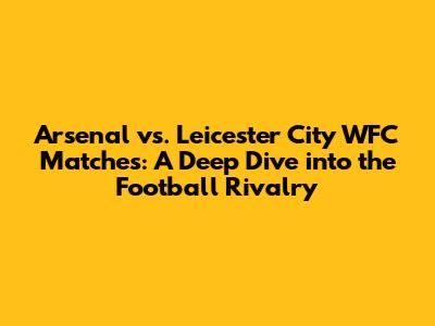 Arsenal vs. Leicester City WFC Matches: A Deep Dive into the Football Rivalry