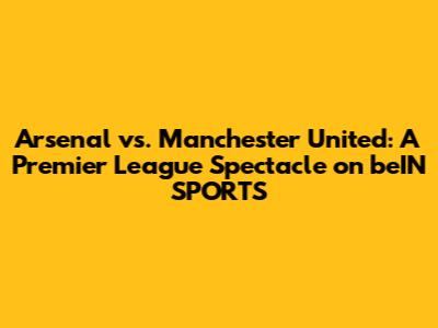Arsenal vs. Manchester United: A Premier League Spectacle on beIN SPORTS