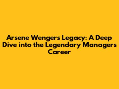 Arsene Wenger's Legacy: A Deep Dive into the Legendary Manager's Career