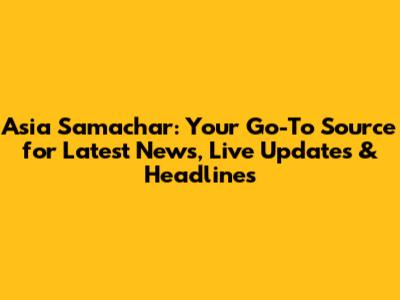 Asia Samachar: Your Go-To Source for Latest News, Live Updates & Headlines