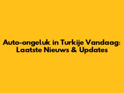 Auto-ongeluk in Turkije Vandaag: Laatste Nieuws & Updates