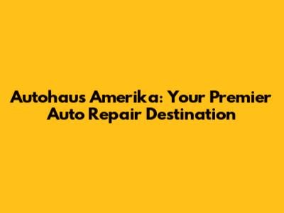 Autohaus Amerika: Your Premier Auto Repair Destination