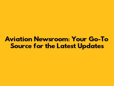 Aviation Newsroom: Your Go-To Source for the Latest Updates