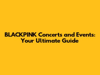 BLACKPINK Concerts and Events: Your Ultimate Guide