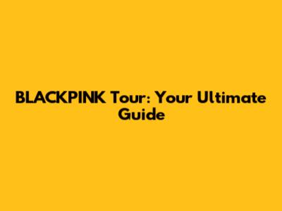 BLACKPINK Tour: Your Ultimate Guide