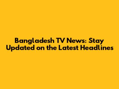 Bangladesh TV News: Stay Updated on the Latest Headlines
