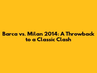 Barca vs. Milan 2014: A Throwback to a Classic Clash