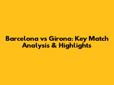 Barcelona vs Girona: Key Match Analysis & Highlights