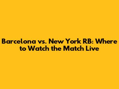 Barcelona vs. New York RB: Where to Watch the Match Live