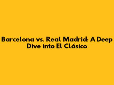 Barcelona vs. Real Madrid: A Deep Dive into El Clásico