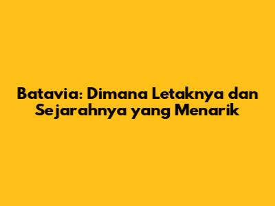 Batavia: Dimana Letaknya dan Sejarahnya yang Menarik
