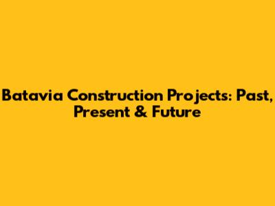 Batavia Construction Projects: Past, Present & Future