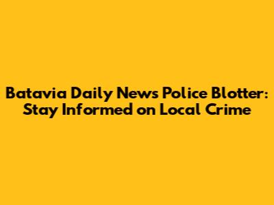 Batavia Daily News Police Blotter: Stay Informed on Local Crime